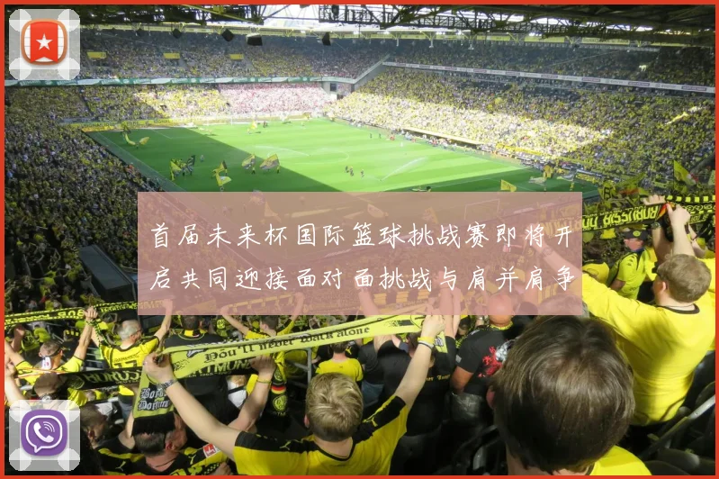 首届未来杯国际篮球挑战赛即将开启共同迎接面对面挑战与肩并肩争胜的激情时刻