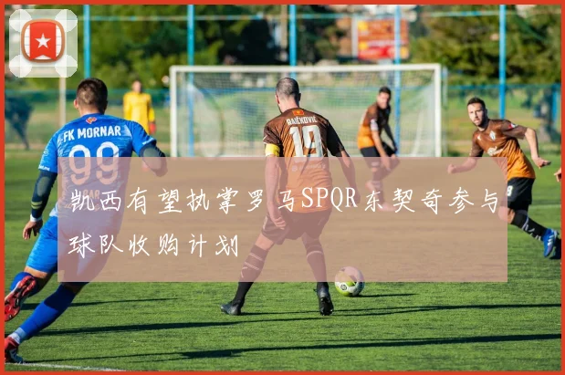 凯西有望执掌罗马SPQR东契奇参与球队收购计划
