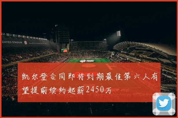 凯尔登合同即将到期最佳第六人有望提前续约起薪2450万