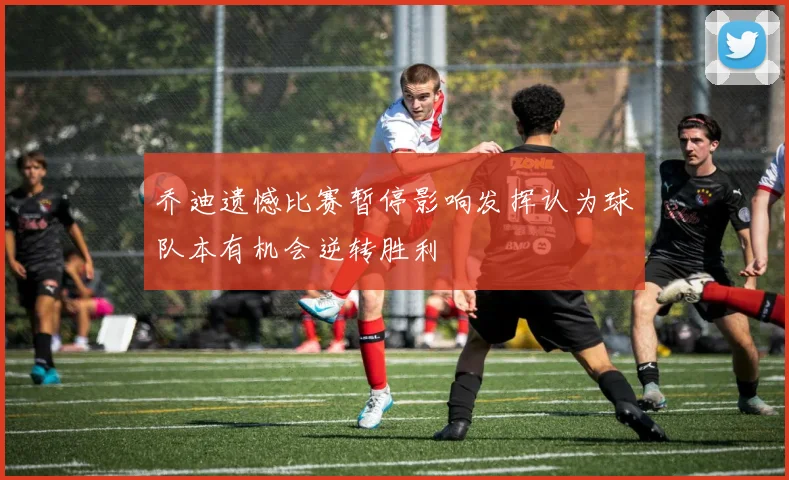 乔迪遗憾比赛暂停影响发挥认为球队本有机会逆转胜利